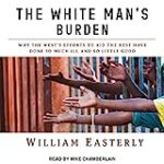 The White Man’s Burden: Why the West’s Efforts to Aid the Rest Have Done So Much Ill and So Little Good